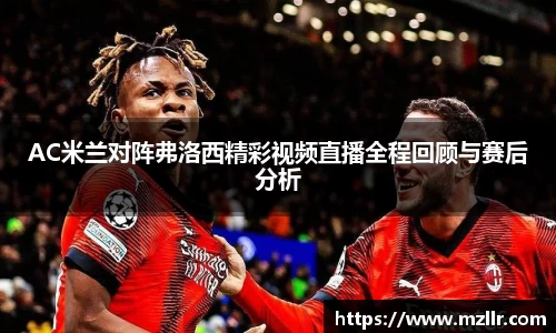 AC米兰对阵弗洛西精彩视频直播全程回顾与赛后分析